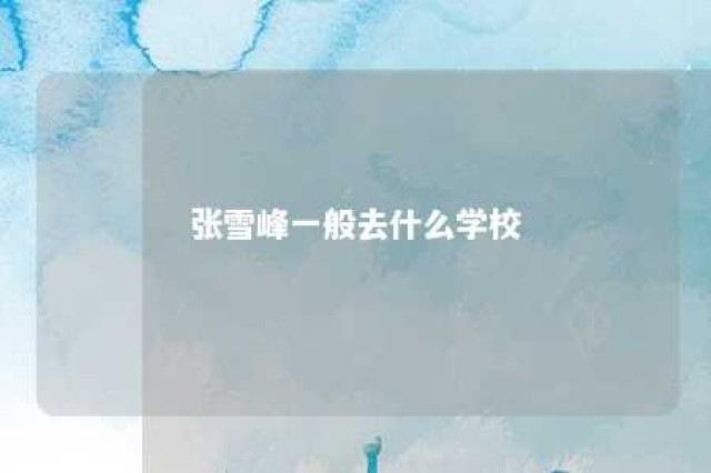 张雪峰一般去什么学校 张雪峰在哪上大学